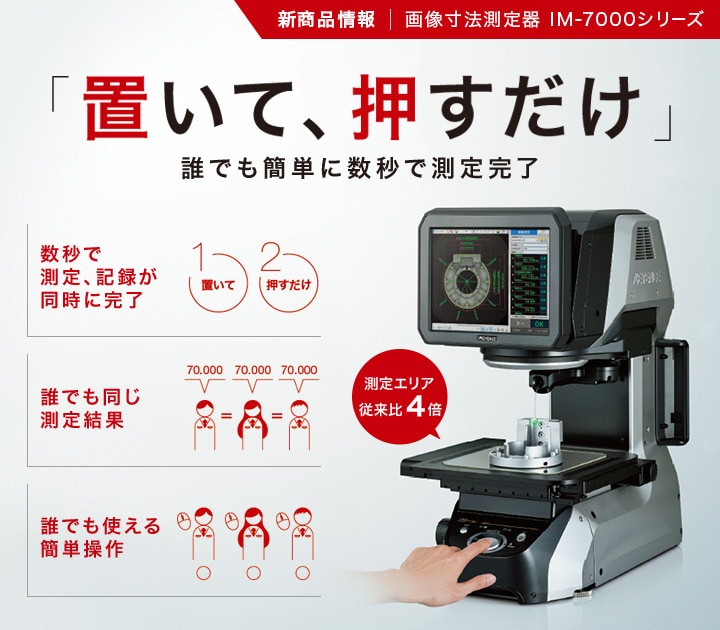 新商品情報 画像寸法測定器IM-7000シリーズ / 「置いて、押すだけ」 誰でも簡単に数秒で測定完了 / 数秒で測定、記録が同時に完了。誰でも同じ測定結果。誰でも使える簡単操作。 / 測定エリア従来比4倍