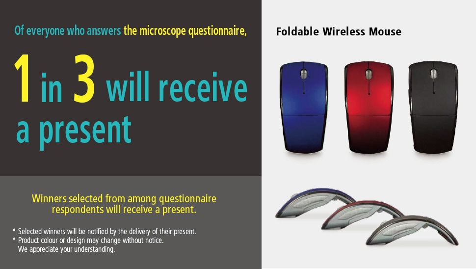 Of everyone who answers the microscope questionnaire,1 in 3 will receive a present. Winners selected from among questionnaire respondents will receive a present. *Selected winners will be notified by the delivery of their present. *Product colour or design may change without notice. We appreciate your understanding. Foldable Wireless Mouse